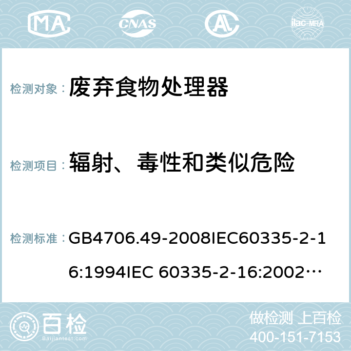 輻射、毒性和類似危險 家用和類似用途電器的安全 廢棄食物處理器的特殊要求 GB4706.49-2008
IEC60335-2-16:1994
IEC 60335-2-16:2002
IEC 60335-2-16:2002/AMD1:2008
IEC 60335-2-16:2002/AMD2:2011
EN 60335-2-16:2003 32