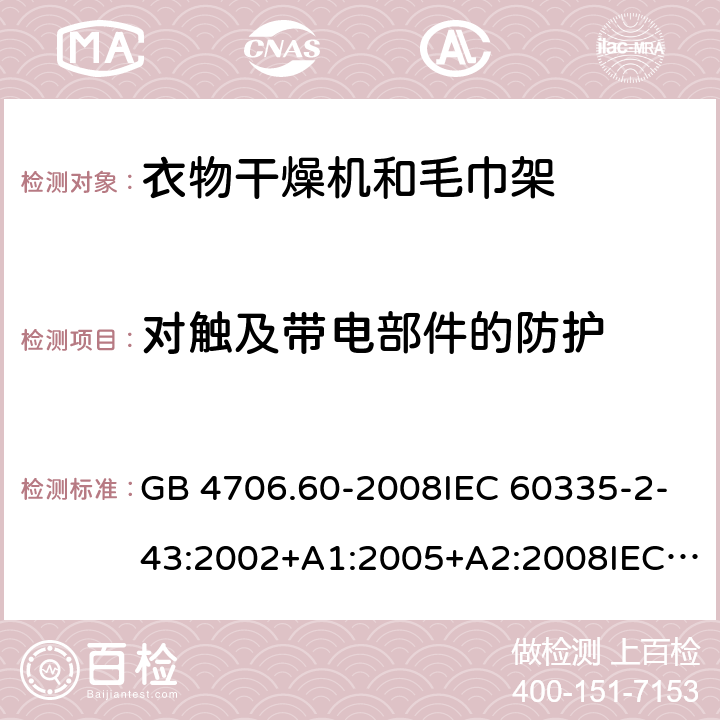 对触及带电部件的防护 家用和类似用途电器的安全-衣物干燥机和毛巾架的特殊要求 GB 4706.60-2008IEC 60335-2-43:2002+A1:2005+A2:2008IEC 60335-2-43:2017EN 60335-2-43:2003+A1:2006+A2:2008AS/NZS 60335.2.43:2005+A1:2006+A2:2009 AS/NZS 60335.2.43:2018 8