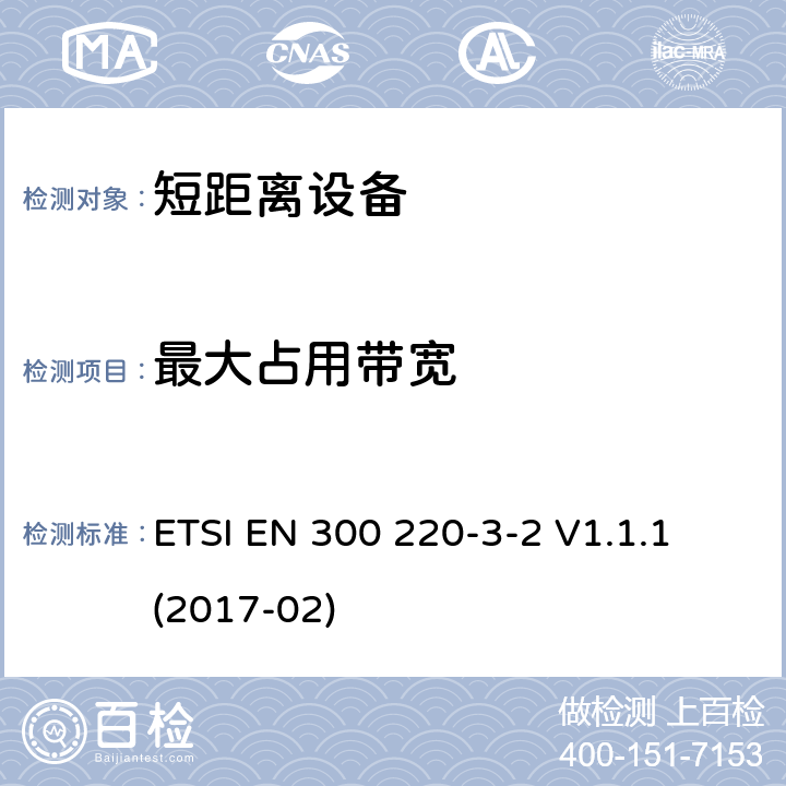 最大占用带宽 短距离设备（SRD）运行在频率范围为25MHz到1000MHz,3-2部分：协调标准覆盖2014/53／号指令第3.2条的要求对于非特定无线电设备(868,60 MHz to 868,70 MHz,869,25 MHz to 869,40 MHz, 869,65 MHz to 869,70 MHz ETSI EN 300 220-3-2 V1.1.1 (2017-02) 4.3.3