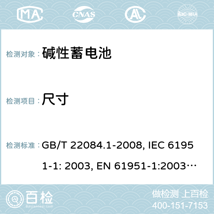 尺寸 含碱性或其它非酸性电解质的蓄电池和蓄电池组 便携式密封单体蓄电池 第1部分：镉镍电池 GB/T 22084.1-2008, IEC 61951-1: 2003, EN 61951-1:2003, EN 61951-1:2014, IEC 61951-1:2013, IEC 61951-1:2017 5.4