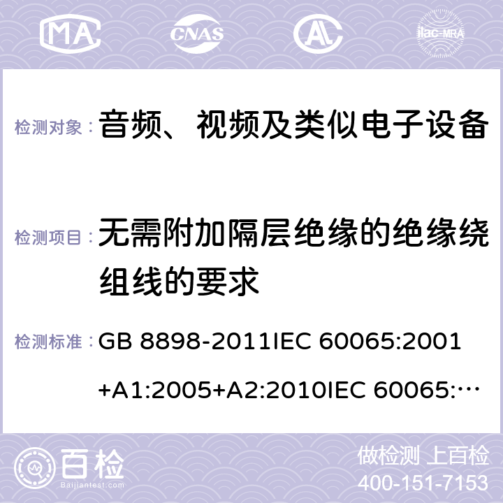 无需附加隔层绝缘的绝缘绕组线的要求 音频、视频及类似电子设备 安全要求 GB 8898-2011IEC 60065:2001 +A1:2005+A2:2010IEC 60065:2014EN 60065:2002+A1:2006+A11:2008+A2:2010+A12:2011EN 60065:2014AS/NZS 60065:2003+A1:2008AS/NZS 60065:2012+A1:2015 AS/NZS 60065:2018 8.17