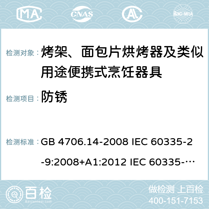 防锈 家用和类似用途电器的安全 烤架、面包片烘烤器及类似用途便携式烹饪器具的特殊要求 GB 4706.14-2008 IEC 60335-2-9:2008+A1:2012 IEC 60335-2-9:2008+A1:2012+A2:2016 IEC 60335-2-9:2019 EN 60335-2-9:2003+A1:2004+A2:2006+A12:2007+A13:2010AS/NZS 60335.2.9:2014+A1:2015+A2:2016+A3:2017 31