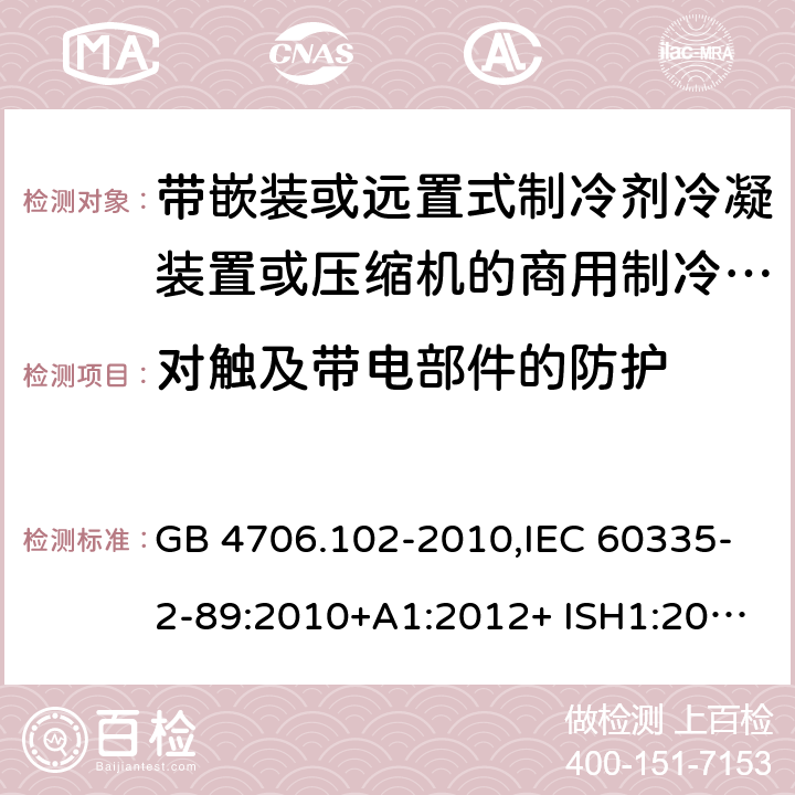 对触及带电部件的防护 家用和类似用途电器的安全 第2-89部分：带嵌装或远置式制冷剂冷凝装置或压缩机的商用制冷器具的特殊要求 GB 4706.102-2010,IEC 60335-2-89:2010+A1:2012+ ISH1:2014+A2:2015,IEC 60335-2-89:2019+COR1:2019,AS/NZS 60335.2.89:2002+A1：2003+A2：2005+A3：2007,AS/NZS 60335.2.89:2010+A1：2013+A2：2016,EN 60335-2-89:2010+A1:2016+A2:2017 8