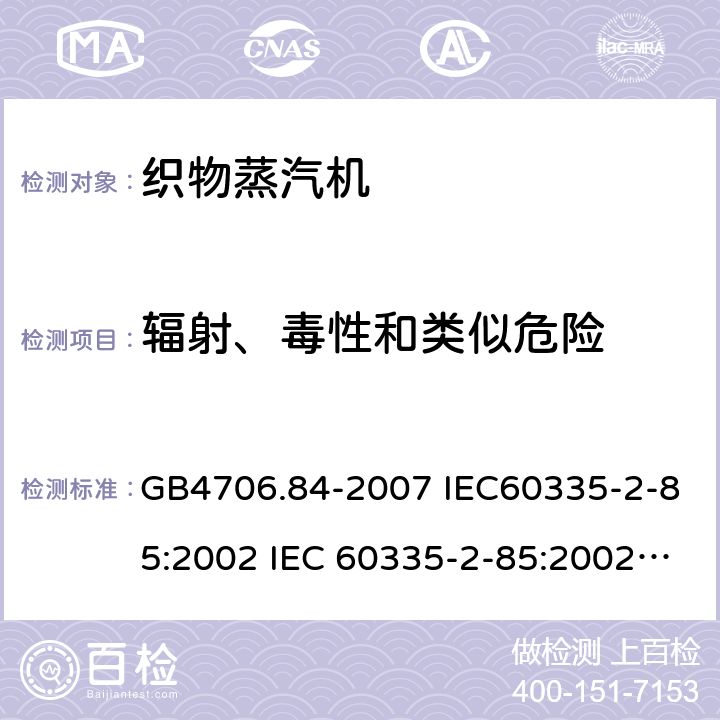 辐射、毒性和类似危险 家用和类似用途电器的安全第2部分：织物蒸汽机的特殊要求 GB4706.84-2007 IEC60335-2-85:2002 IEC 60335-2-85:2002/AMD1:2008 IEC 60335-2-85:2002/AMD2:2017 EN 60335-2-85-2003 32