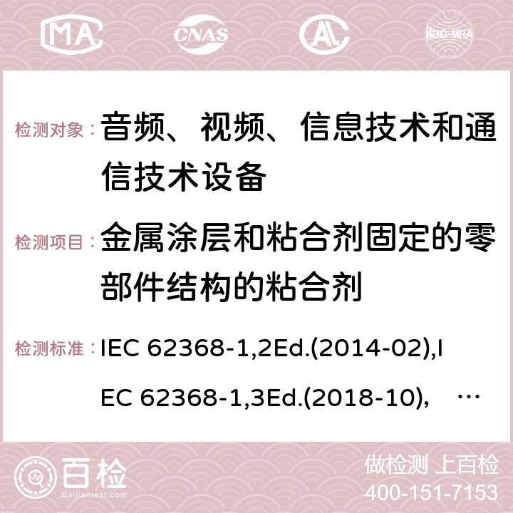 金属涂层和粘合剂固定的零部件结构的粘合剂 音频、视频、信息技术和通信技术设备第1部分：安全要求 IEC 62368-1,2Ed.(2014-02),IEC 62368-1,3Ed.(2018-10)， EN62368-1 (2014) +A11（2017-01）, EN IEC 62368-1:2020+A11:2020,J62368-1 (2020) 附录P.4