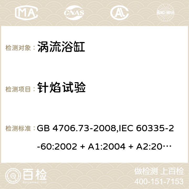 针焰试验 家用和类似用途电器的安全 第2-60部分:涡流浴缸的特殊要求 GB 4706.73-2008,IEC 60335-2-60:2002 + A1:2004 + A2:2008, IEC 60335-2-60:2017;AS/NZS 60335.2.60:2006
+ A1:2009,AS/NZS 60335.2.60:2018,EN 60335-2-60:2003 + A1:2005 + A2:2008 + A11:2010 + A12:2010 附录E