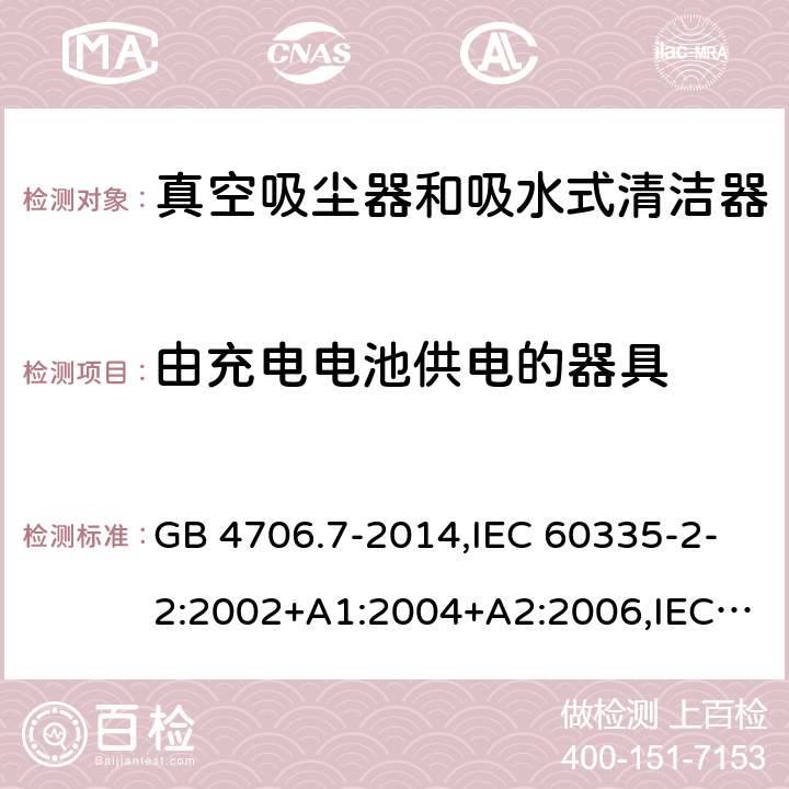 由充电电池供电的器具 家用和类似用途电器的安全第2-2部分:真空吸尘器和吸水式清洁器的特殊要求 GB 4706.7-2014,IEC 60335-2-2:2002+A1:2004+A2:2006,IEC 60335-2-2:2009+A1:2012+A2:2016+SH1:2016,IEC 60335-2-2:2019,AS/NZS 60335.2.2:2010+A1:2011+A2:2014+A3:2015+A4:2017,AS/NZS 60335.2.2:2018,EN 60335-2-2:2003+A1:2004+A2:2006+A11:2010,EN 60335-2-2:2010+A11:2012+AC:2012+A1:2013 GB 4706.1,GB 4706.7, AS/NZS 60335.2.2和EN 60335-2-2 ： 附录B 由充电电池供电的器具，IEC 60335-1,IEC 60335-2-2, AS/NZS 60335.1和EN 60335-1：附录B由可以在器具内充电的充电电池供电的器具