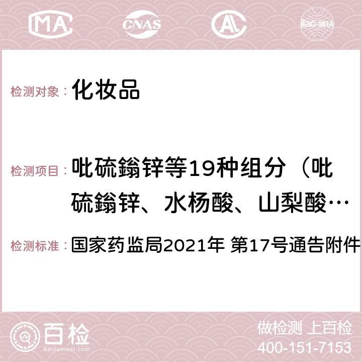 吡硫鎓锌等19种组分（吡硫鎓锌、水杨酸、山梨酸、苯氧异丙醇、2,6-二氯苯甲醇、苯甲酸甲酯、碘丙炔醇丁基氨甲酸酯、对氯间甲酚、2,4-二氯苯甲醇、邻苯基苯酚、邻伞花烃-5-醇、氯二甲酚、氯咪巴唑、苄氯酚、吡罗克酮乙醇胺盐、三氯卡班、三氯生、溴氯芬、硫柳汞钠） 《化妆品安全技术规范（2015 年版）》第四章 4.2 吡硫鎓锌等19种组分 国家药监局2021年 第17号通告附件