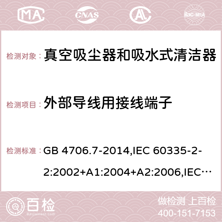 外部导线用接线端子 家用和类似用途电器的安全第2-2部分:真空吸尘器和吸水式清洁器的特殊要求 GB 4706.7-2014,IEC 60335-2-2:2002+A1:2004+A2:2006,IEC 60335-2-2:2009+A1:2012+A2:2016+SH1:2016,IEC 60335-2-2:2019,AS/NZS 60335.2.2:2010+A1:2011+A2:2014+A3:2015+A4:2017,AS/NZS 60335.2.2:2018,EN 60335-2-2:2003+A1:2004+A2:2006+A11:2010,EN 60335-2-2:2010+A11:2012+AC:2012+A1:2013 26