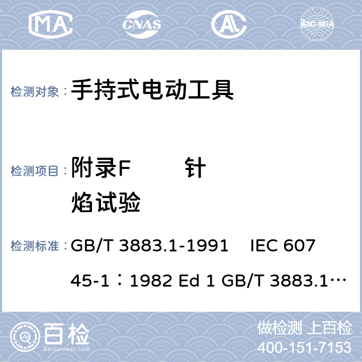 附录F        针焰试验 手持式电动工具的安全 第一部分 通用要求 GB/T 3883.1-1991 IEC 60745-1：1982 Ed 1 GB/T 3883.1-2008 GB/T 3883.1-2005 IEC 60745-1：1997 Ed 2 IEC 60745-1：2003 Ed 3.2 IEC 60745-1：2006 Ed 4 EN 60745-1: 2009 EN 60745-1:2009/A11:2010 AS/NZS60745.1:2009 UL 60745-1:2011 附录F