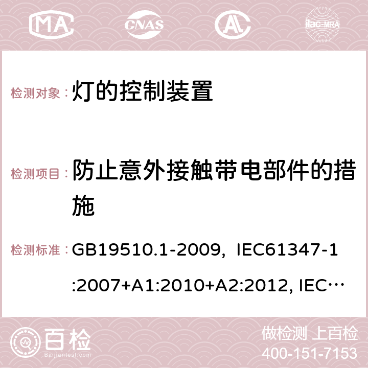 防止意外接触带电部件的措施 灯的控制装置 第1部分:一般要求和安全要求 GB19510.1-2009, IEC61347-1:2007+A1:2010+A2:2012, IEC61347-1:2015, IEC 61347-1:2015+A1:2017, EN61347-1:2008+ A1:2011+A2:2013, EN61347-1:2015 10