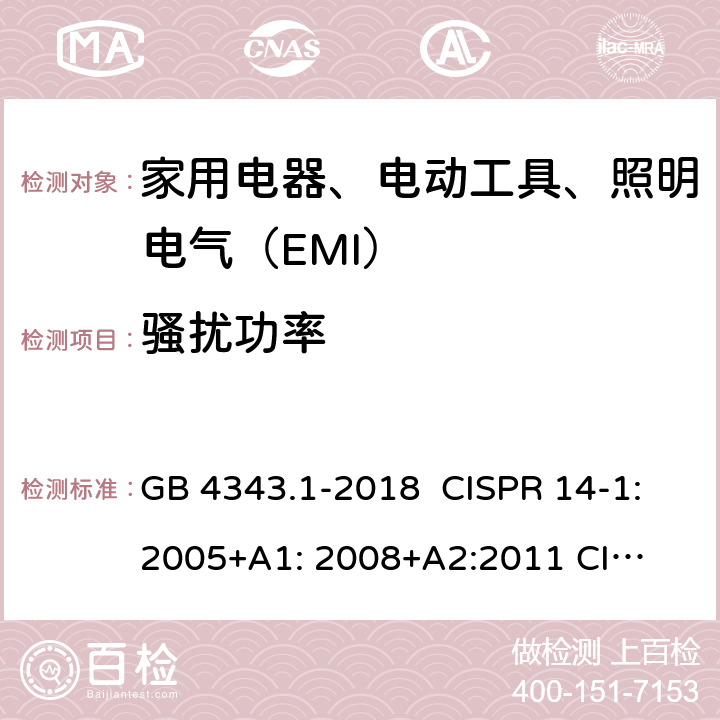 骚扰功率 家用电器、电动工具和类似器具的电磁兼容要求 第1部分：发射 GB 4343.1-2018 CISPR 14-1:2005+A1: 2008+
A2:2011 
CISPR 14-1:2016 EN 55014-1:2006+A1:2009+
A2:2011 EN55014-1:2017 J55014-1(H27) 4.1.2