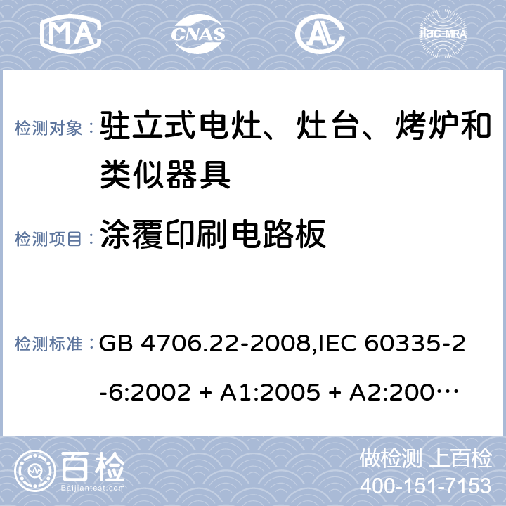 涂覆印刷电路板 家用和类似用途电器的安全 第2-6部分:驻立式电灶、灶台、烤炉及类似器具的特殊要求 GB 4706.22-2008,IEC 60335-2-6:2002 + A1:2005 + A2:2008,IEC 60335-2-6:2014+A1:2018,AS/NZS 60335.2.6:2008 + A1:2008 + A2:2009 + A3:2010 + A4:2011,AS/NZS 60335.2.6:2014+A1:2015+A2:2019, 
EN 60335-2-6:2003 + A1:2005 + A2:2008 + A11:2010 + A12:2012 + A13:2013,EN 60335-2-6:2015 + A1:202 + A11:2020 附录J