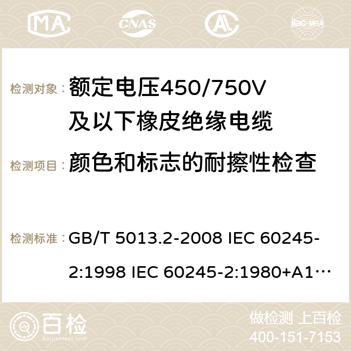 颜色和标志的耐擦性检查 额定电压450/750V及以下橡皮绝缘电缆 第2部分试验方法 GB/T 5013.2-2008 IEC 60245-2:1998 IEC 60245-2:1980+A1:1985 IEC 60245-2:1994+A1:1997+A2:1998 J 60245-2（H20） JIS C 3663-2：2003 1.8