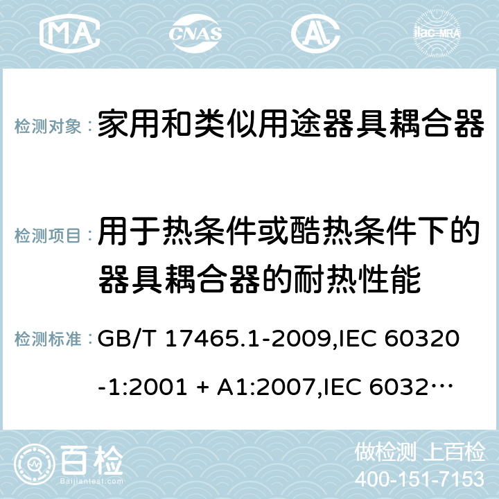 用于热条件或酷热条件下的器具耦合器的耐热性能 家用和类似用途器具耦合器. 第1部分:通用要求 GB/T 17465.1-2009,IEC 60320-1:2001 + A1:2007,IEC 60320-1:2015+A1:2018+cor1:2016+cor2:2019,AS/NZS 60320.1:2004,AS/NZS 60320.1:2012,EN 60320-1:2001 + A1:2007,EN 60320-1:2015+AC:2016+AC:2019 18