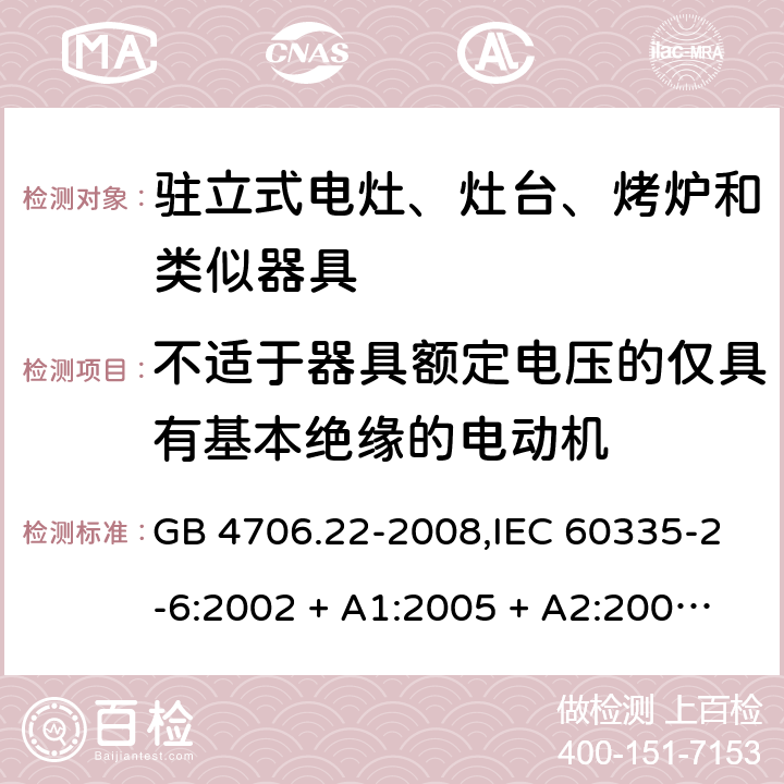 不适于器具额定电压的仅具有基本绝缘的电动机 家用和类似用途电器的安全 第2-6部分:驻立式电灶、灶台、烤炉及类似器具的特殊要求 GB 4706.22-2008,IEC 60335-2-6:2002 + A1:2005 + A2:2008,IEC 60335-2-6:2014+A1:2018,AS/NZS 60335.2.6:2008 + A1:2008 + A2:2009 + A3:2010 + A4:2011,AS/NZS 60335.2.6:2014+A1:2015+A2:2019, 
EN 60335-2-6:2003 + A1:2005 + A2:2008 + A11:2010 + A12:2012 + A13:2013,EN 60335-2-6:2015 + A1:202 + A11:2020 附录I