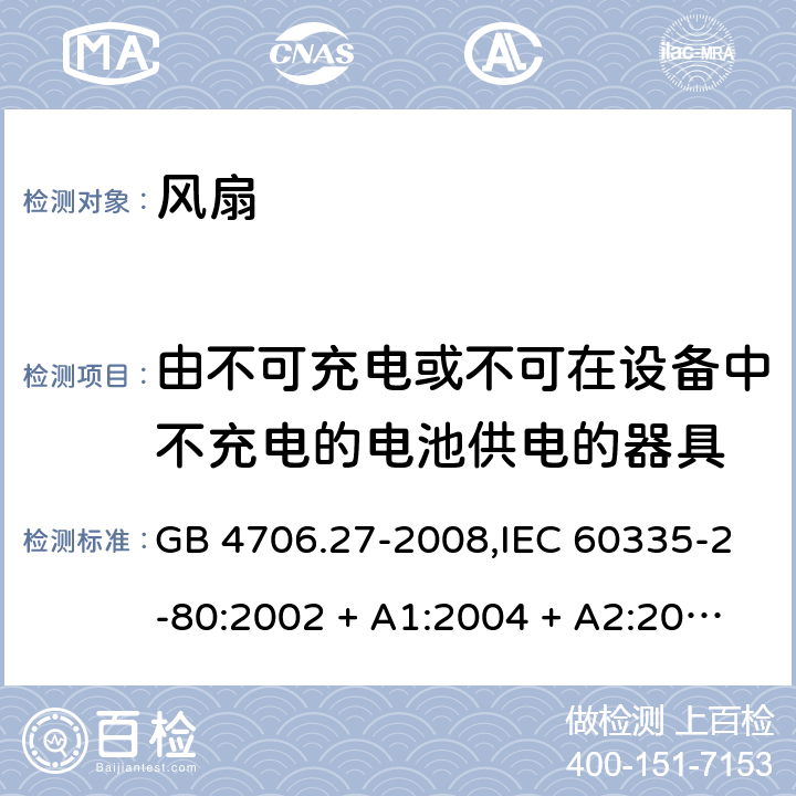 由不可充电或不可在设备中不充电的电池供电的器具 家用和类似用途电器的安全 第2-80部分:风扇的特殊要求 GB 4706.27-2008,IEC 60335-2-80:2002 + A1:2004 + A2:2008,IEC 60335-2-80:2015,AS/NZS 60335.2.80:2004
+ A1:2009,AS/NZS 60335.2.80:2016,EN 60335-2-80:2003 + A1:2004 + A2:2009 IEC 60335-1,AS/NZS 60335.1和EN 60335-1: 附录S