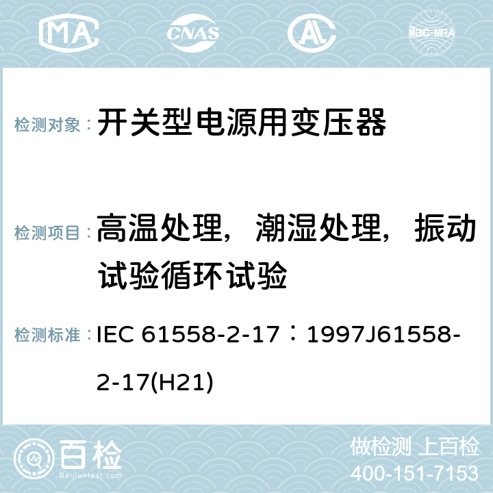 高温处理，潮湿处理，振动试验循环试验 电源变压器、电源装置和类似装置的安全 第2-17部分：开关型电源和开关型电源用变压器的特殊要求 IEC 61558-2-17：1997
J61558-2-17(H21) 14.3