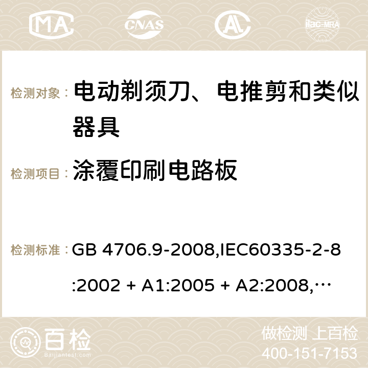 涂覆印刷电路板 家用和类似用途电器的安全 第2-8部分:电动剃须刀、电推剪及类似器具的特殊要求 GB 4706.9-2008,IEC60335-2-8:2002 + A1:2005 + A2:2008,
IEC 60335-2-8:2012 + A1:2015+A2:2018,AS/NZS 60335.2.8:2004 + A1:2006 + A2:2009,AS/NZS 60335.2.8:2013 + A1:2017+A2:2019,EN 60335-2-8-2003 + A1:2005 + A2:2008,EN 60335-2-8:2015 + A1:2016 附录J