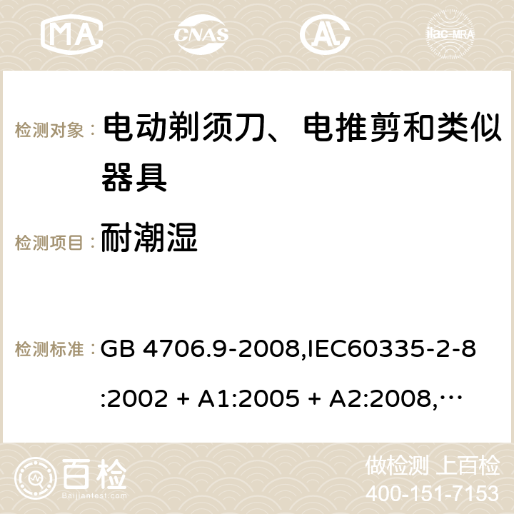 耐潮湿 家用和类似用途电器的安全 第2-8部分:电动剃须刀、电推剪及类似器具的特殊要求 GB 4706.9-2008,IEC60335-2-8:2002 + A1:2005 + A2:2008,
IEC 60335-2-8:2012 + A1:2015+A2:2018,AS/NZS 60335.2.8:2004 + A1:2006 + A2:2009,AS/NZS 60335.2.8:2013 + A1:2017+A2:2019,EN 60335-2-8-2003 + A1:2005 + A2:2008,EN 60335-2-8:2015 + A1:2016 15