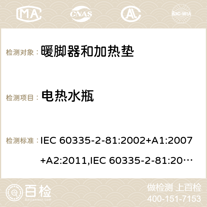 电热水瓶 IEC 60335-2-81 家用和类似用途电器的安全 第2-81部分:暖脚器和加热垫的特殊要求 :2002+A1:2007+A2:2011,:2015 + A1:2017,AS/NZS 60335.2.81:2015+A1:2017+A2:2018,EN 60335-2-81:2003+A1:2007+A2:2012 AS/NZS 60335.2.81:2015+A1:2017+A2:2018: 附录 AZ