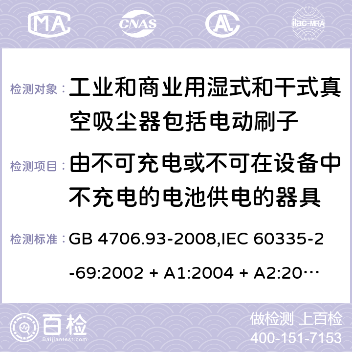 由不可充电或不可在设备中不充电的电池供电的器具 家用和类似用途电器的安全性.第2-69部分:工业和商业用湿式和干式真空吸尘器包括电动刷子的特殊要求 GB 4706.93-2008,IEC 60335-2-69:2002 + A1:2004 + A2:2007,IEC 60335-2-69:2012,IEC 60335-2-69:2016,AS/NZS 60335.2.69:2003 + A1:2005 + A2:2008 + A3:2010,AS/NZS 60335.2.69:2012,AS/NZS 60335.2.69:2017,EN 60335-2-69:2012 IEC 60335-1,AS/NZS 60335.1和EN 60335-1: 附录S