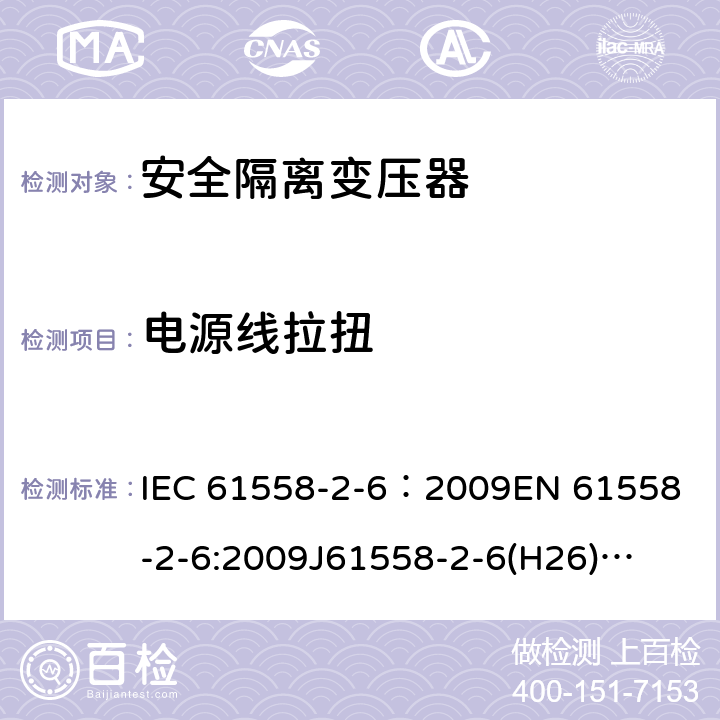 电源线拉扭 电源电压为1100V及以下的变压器、电抗器、电源装置和类似产品的安全 第7部分:安全隔离变压器和内装安全隔离变压器的电源装置的特殊要求和试验 IEC 61558-2-6：2009
EN 61558-2-6:2009
J61558-2-6(H26)
GB/T 19212.7-2012 22.9.5