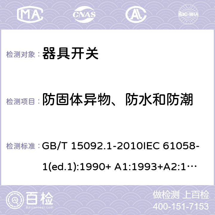 防固体异物、防水和防潮 器具开关 第1部分：通用要求 GB/T 15092.1-2010IEC 61058-1(ed.1):1990+ A1:1993+A2:1994
IEC 61058-1(ed.3) :2000+A1:2001 +A2:2007 14