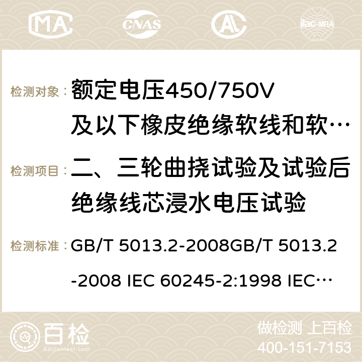 二、三轮曲挠试验及试验后绝缘线芯浸水电压试验 额定电压450/750V及以下橡皮绝缘电缆 第2部分试验方法 GB/T 5013.2-2008GB/T 5013.2-2008 IEC 60245-2:1998 IEC 60245-2:1980+A1:1985 IEC 60245-2:1994+A1:1997+A2:1998 J 60245-2（H20） JIS C 3663-2：2003 3.5