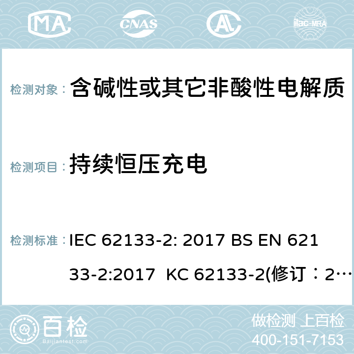 持续恒压充电 含碱性或其它非酸性电解质的蓄电池和蓄电池组-用于便携式密封型蓄电池和蓄电池组的安全要求 第2部分：锂系 IEC 62133-2: 2017 BS EN 62133-2:2017 KC 62133-2(修订：2020-7-21) IS 16046(Part 2):2018 CSA C22.2 NO. 62133-2:20 UL 62133-2 7.2.1