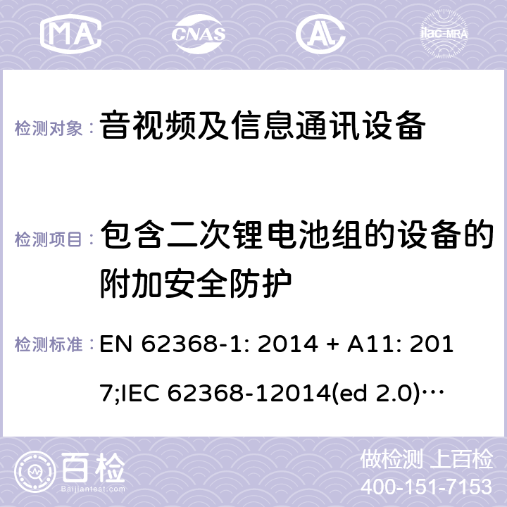 包含二次锂电池组的设备的附加安全防护 影音/视频、信息技术和通信技术设备第1部分.安全要求 EN 62368-1: 2014 + A11: 2017;
IEC 62368-12014(ed 2.0);
UL 62368-1 ed2 2014-12-1; Annex M.4.2