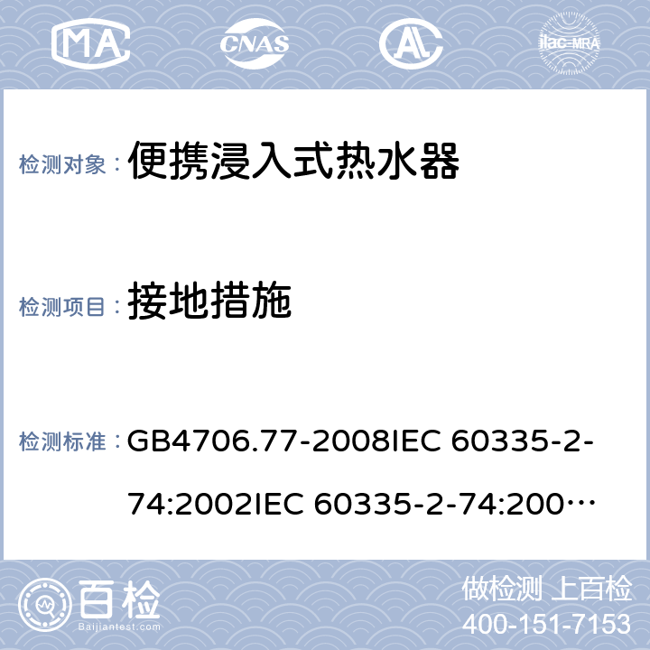 接地措施 家用和类似用途电器的安全 便携浸入式热水器的特殊要求 GB4706.77-2008
IEC 60335-2-74:2002
IEC 60335-2-74:2002/AMD1:2006
IEC 60335-2-74:2002/AMD2:2009
EN 60335-2-74:2003 27