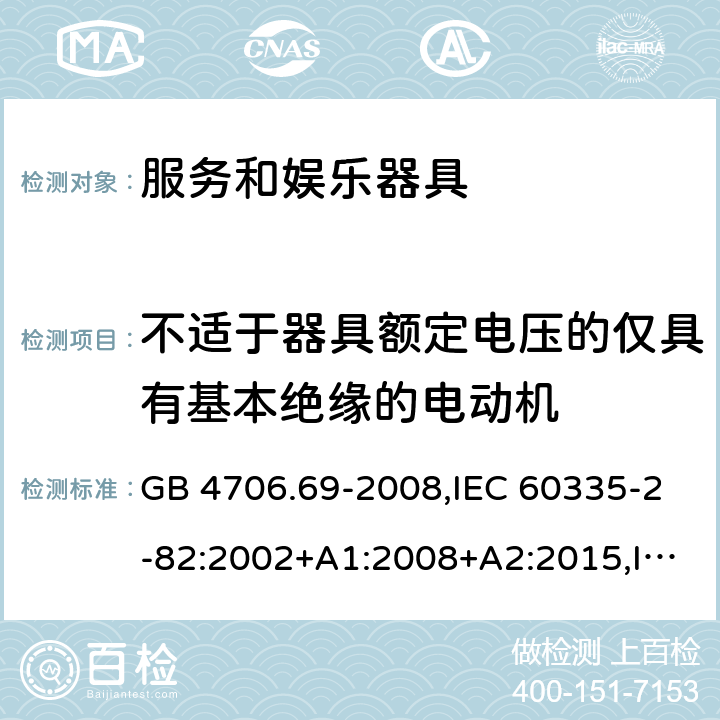 不适于器具额定电压的仅具有基本绝缘的电动机 家用和类似用途电器的安全 第2-82部分：服务和娱乐器具的特殊要求 GB 4706.69-2008,IEC 60335-2-82:2002+A1:2008+A2:2015,IEC 60335-2-82:2017,AS/NZS 60335.2.82:2000+A1：2001+A2：2007,AS/NZS 60335.2.82:2006+A1：2008,AS/NZS 60335.2.82:2015,AS/NZS 60335.2.82:2018,EN 60335-2-82:2003+A1:2008+A2:2020 附录I