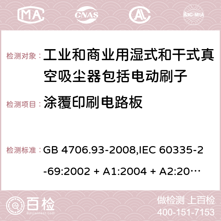 涂覆印刷电路板 家用和类似用途电器的安全性.第2-69部分:工业和商业用湿式和干式真空吸尘器包括电动刷子的特殊要求 GB 4706.93-2008,IEC 60335-2-69:2002 + A1:2004 + A2:2007,IEC 60335-2-69:2012,IEC 60335-2-69:2016,AS/NZS 60335.2.69:2003 + A1:2005 + A2:2008 + A3:2010,AS/NZS 60335.2.69:2012,AS/NZS 60335.2.69:2017,EN 60335-2-69:2012 附录J