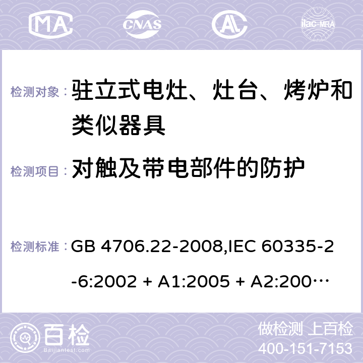 对触及带电部件的防护 家用和类似用途电器的安全 第2-6部分:驻立式电灶、灶台、烤炉及类似器具的特殊要求 GB 4706.22-2008,IEC 60335-2-6:2002 + A1:2005 + A2:2008,IEC 60335-2-6:2014+A1:2018,AS/NZS 60335.2.6:2008 + A1:2008 + A2:2009 + A3:2010 + A4:2011,AS/NZS 60335.2.6:2014+A1:2015+A2:2019, 
EN 60335-2-6:2003 + A1:2005 + A2:2008 + A11:2010 + A12:2012 + A13:2013,EN 60335-2-6:2015 + A1:202 + A11:2020 8