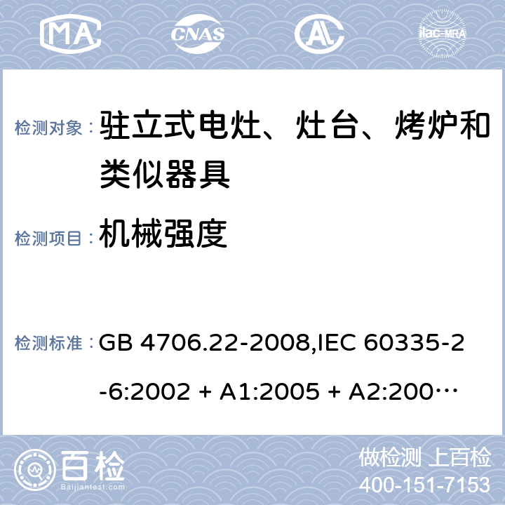 机械强度 家用和类似用途电器的安全 第2-6部分:驻立式电灶、灶台、烤炉及类似器具的特殊要求 GB 4706.22-2008,IEC 60335-2-6:2002 + A1:2005 + A2:2008,IEC 60335-2-6:2014+A1:2018,AS/NZS 60335.2.6:2008 + A1:2008 + A2:2009 + A3:2010 + A4:2011,AS/NZS 60335.2.6:2014+A1:2015+A2:2019, 
EN 60335-2-6:2003 + A1:2005 + A2:2008 + A11:2010 + A12:2012 + A13:2013,EN 60335-2-6:2015 + A1:202 + A11:2020 21