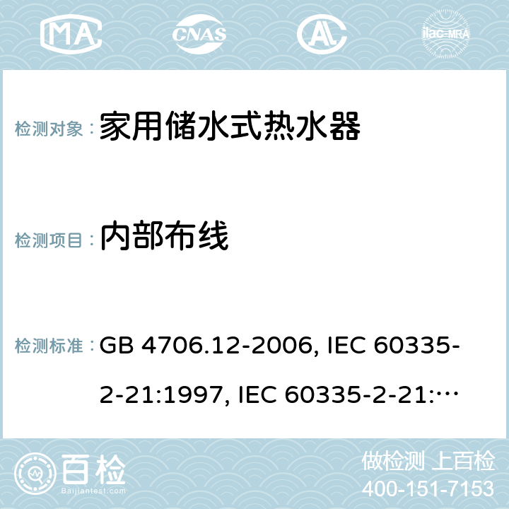 内部布线 家用和类似用途电器的安全 储水式电热水器的特殊要求 GB 4706.12-2006, IEC 60335-2-21:1997, IEC 60335-2-21:2002 +A1:2004 , IEC 60335-2-21:2012, IEC 60335-2-21:2012 +A1:2018, EN 60335-2-21:2003 +A1:2005+A2:2008, EN 60335-2-21:2013 23
