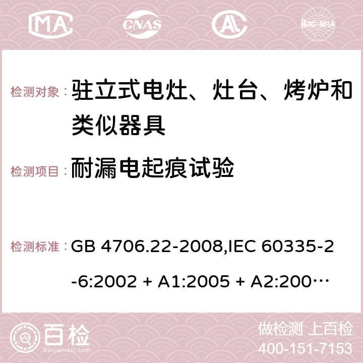 耐漏电起痕试验 家用和类似用途电器的安全 第2-6部分:驻立式电灶、灶台、烤炉及类似器具的特殊要求 GB 4706.22-2008,IEC 60335-2-6:2002 + A1:2005 + A2:2008,IEC 60335-2-6:2014+A1:2018,AS/NZS 60335.2.6:2008 + A1:2008 + A2:2009 + A3:2010 + A4:2011,AS/NZS 60335.2.6:2014+A1:2015+A2:2019, 
EN 60335-2-6:2003 + A1:2005 + A2:2008 + A11:2010 + A12:2012 + A13:2013,EN 60335-2-6:2015 + A1:202 + A11:2020 附录N