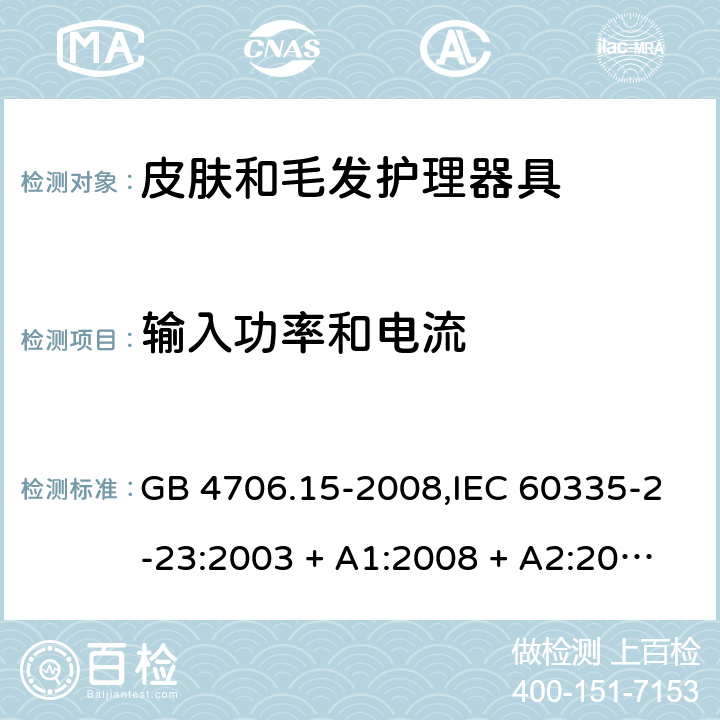 输入功率和电流 家用和类似用途电器的安全 第2-23部分:皮肤和毛发护理器具的特殊要求 GB 4706.15-2008,IEC 60335-2-23:2003 + A1:2008 + A2:2012,IEC 60335-2-23:2016+A1:2019,AS/NZS 60335.2.23:2004 + A1:2008,AS/NZS 60335.2.23:2012 + A1:2015,AS/NZS 60335.2.23:2017,EN 60335-2-23:2003 + A1:2008 + A11:2010 + AC:2012+A2:2015 10