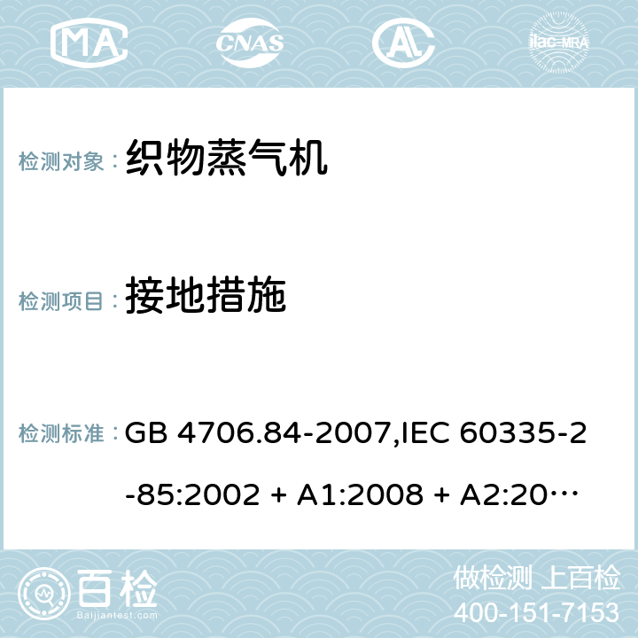 接地措施 家用和类似用途电器的安全 第2-85部分:织物蒸气机的特殊要求 GB 4706.84-2007,IEC 60335-2-85:2002 + A1:2008 + A2:2017,AS/NZS 60335.2.85:2005
+ A1:2009,AS/NZS 60335.2.85:2018,EN 60335-2-85:2003 + A1:2008+A11:2018 + A2:2020 27