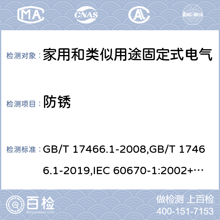 防锈 家用和类似用途固定式电气装置电器附件安装盒和外壳 第1部分:通用要求 GB/T 17466.1-2008,GB/T 17466.1-2019,IEC 60670-1:2002+A1:2011,IEC 60670-1:2015, 
AS/NZS IEC 60670.1:2012 
EN 60670-1:2005 +ISH1:2009+ A1:2013 20