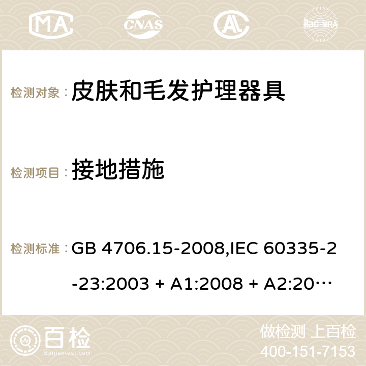 接地措施 家用和类似用途电器的安全 第2-23部分:皮肤和毛发护理器具的特殊要求 GB 4706.15-2008,IEC 60335-2-23:2003 + A1:2008 + A2:2012,IEC 60335-2-23:2016+A1:2019,AS/NZS 60335.2.23:2004 + A1:2008,AS/NZS 60335.2.23:2012 + A1:2015,AS/NZS 60335.2.23:2017,EN 60335-2-23:2003 + A1:2008 + A11:2010 + AC:2012+A2:2015 27