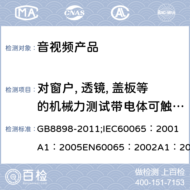 对窗户, 透镜, 盖板等的机械力测试带电体可触及性测试，爬电距离和电气间隙 音频、视频及类似电子设备 安全要求 GB8898-2011;
IEC60065：2001
A1：2005
EN60065：2002
A1：2006
AS/NZS 60065:2003 19