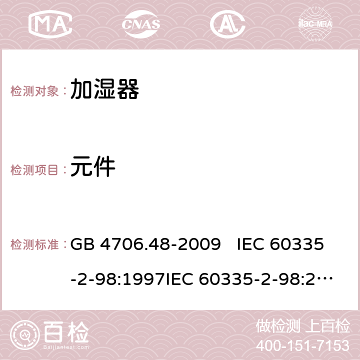 元件 家用和类似用途电器的安全 加湿器的特殊要求 GB 4706.48-2009 IEC 60335-2-98:1997IEC 60335-2-98:2002+A1:2004IEC 60335-2-98:2002 +A1:2004+A2:2008EN 60335-2-98:2003EN 60335-2-98:2003+A1:2005 +A2:2008+A11:2019 24