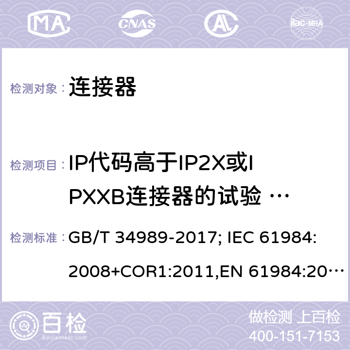 IP代码高于IP2X或IPXXB连接器的试验     防固体异物和水的进入 连接器.安全要求和试验 GB/T 34989-2017; IEC 61984:2008+COR1:2011,EN 61984:2009 7.3.6.3,
7.3.7