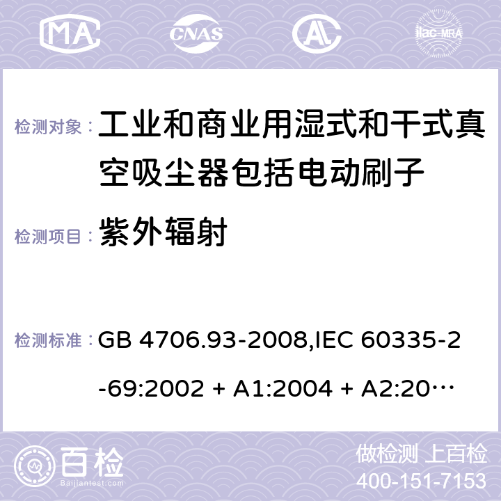 紫外辐射 家用和类似用途电器的安全性.第2-69部分:工业和商业用湿式和干式真空吸尘器包括电动刷子的特殊要求 GB 4706.93-2008,IEC 60335-2-69:2002 + A1:2004 + A2:2007,IEC 60335-2-69:2012,IEC 60335-2-69:2016,AS/NZS 60335.2.69:2003 + A1:2005 + A2:2008 + A3:2010,AS/NZS 60335.2.69:2012,AS/NZS 60335.2.69:2017,EN 60335-2-69:2012 IEC 60335-1,AS/NZS 60335.1和EN 60335-1: 附录T