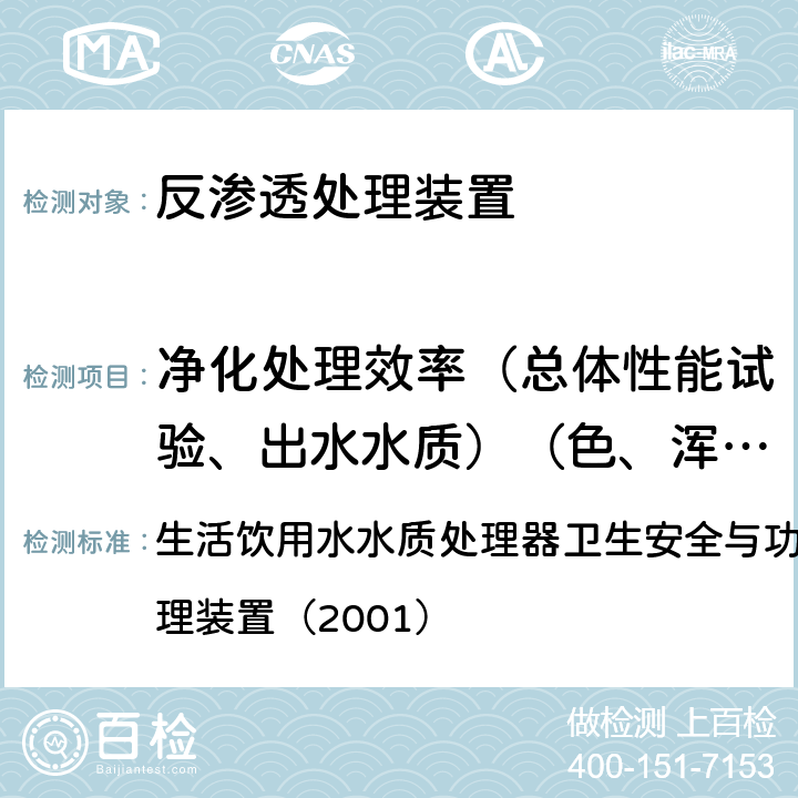 净化处理效率（总体性能试验、出水水质）（色、浑浊度、臭和味、肉眼可见物、pH、总硬度、铝、铁、锰、铜、锌、硫酸盐、氯化物、溶解性总固体、耗氧量、挥发性酚、氰化物、氟化物、砷、硒、汞、镉、铬（六价）） 生活饮用水水质处理器卫生安全与功能评价规范— 反渗透处理装置（2001） 生活饮用水水质处理器卫生安全与功能评价规范— 反渗透处理装置（2001） 6.3,6.4