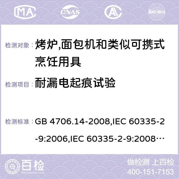 耐漏电起痕试验 家用和类似用途电器的安全 第2-9部分:烤炉,面包机及类似可携式烹饪用具的特殊要求 GB 4706.14-2008,IEC 60335-2-9:2006,IEC 60335-2-9:2008 + A1:2012 + cor.1:2013+A2:2016,IEC 60335-2-9:2019,AS/NZS 60335.2.9:2009 +A1:2011,AS/NZS 60335.2.9:2014 + A1:2015 + A2:2016 + A3:2017,EN 60335-2-9:2003 + A1:2004 + A2:2006 + A12:2007 + A13:2010+AC:2011+AC:2012 附录N