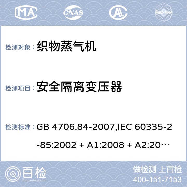 安全隔离变压器 家用和类似用途电器的安全 第2-85部分:织物蒸气机的特殊要求 GB 4706.84-2007,IEC 60335-2-85:2002 + A1:2008 + A2:2017,AS/NZS 60335.2.85:2005
+ A1:2009,AS/NZS 60335.2.85:2018,EN 60335-2-85:2003 + A1:2008+A11:2018 + A2:2020 附录G