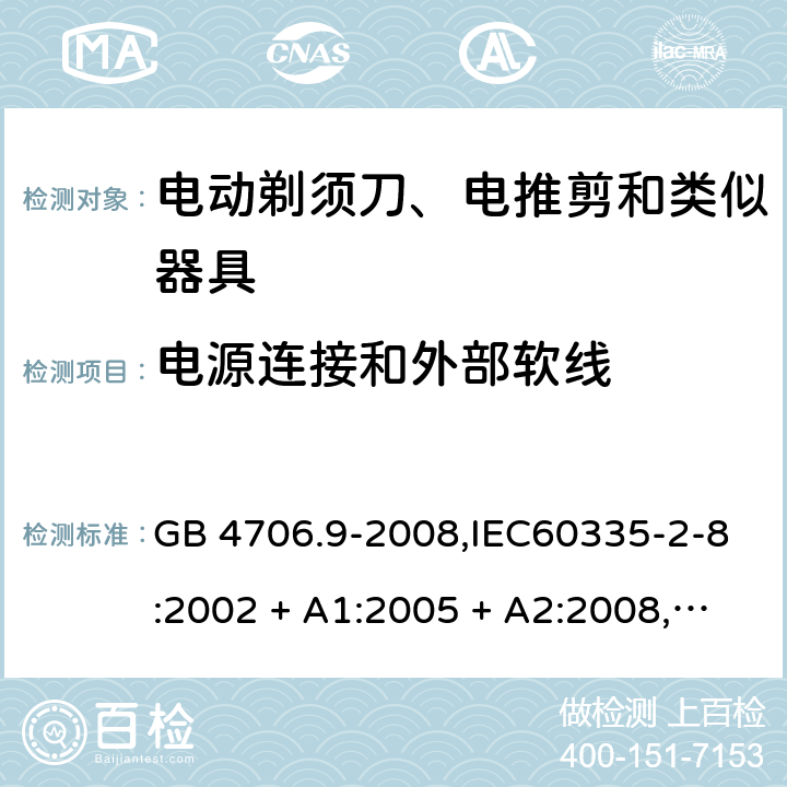 电源连接和外部软线 家用和类似用途电器的安全 第2-8部分:电动剃须刀、电推剪及类似器具的特殊要求 GB 4706.9-2008,IEC60335-2-8:2002 + A1:2005 + A2:2008,
IEC 60335-2-8:2012 + A1:2015+A2:2018,AS/NZS 60335.2.8:2004 + A1:2006 + A2:2009,AS/NZS 60335.2.8:2013 + A1:2017+A2:2019,EN 60335-2-8-2003 + A1:2005 + A2:2008,EN 60335-2-8:2015 + A1:2016 25